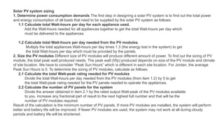 Solar PV system sizing
1. Determine power consumption demands The first step in designing a solar PV system is to find out the total power
and energy consumption of all loads that need to be supplied by the solar PV system as follows:
1.1 Calculate total Watt-hours per day for each appliance used.
Add the Watt-hours needed for all appliances together to get the total Watt-hours per day which
must be delivered to the appliances.
1.2 Calculate total Watt-hours per day needed from the PV modules.
Multiply the total appliances Watt-hours per day times 1.3 (the energy lost in the system) to get
the total Watt-hours per day which must be provided by the panels.
2. Size the PV modules Different size of PV modules will produce different amount of power. To find out the sizing of PV
module, the total peak watt produced needs. The peak watt (Wp) produced depends on size of the PV module and climate
of site location. We have to consider “Peak Sun Hours” which is different in each site location. For Jordan, the average
Peak Sun Hours is 5. To determine the sizing of PV modules, calculate as follows:
2.1 Calculate the total Watt-peak rating needed for PV modules
Divide the total Watt-hours per day needed from the PV modules (from item 1.2) by 5 to get
the total Watt-peak rating needed for the PV panels needed to operate the appliances.
2.2 Calculate the number of PV panels for the system
Divide the answer obtained in item 2.1 by the rated output Watt-peak of the PV modules available
to you. Increase any fractional part of result to the next highest full number and that will be the
number of PV modules required.
Result of the calculation is the minimum number of PV panels. If more PV modules are installed, the system will perform
better and battery life will be improved. If fewer PV modules are used, the system may not work at all during cloudy
periods and battery life will be shortened.
 