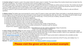 3. Inverter sizing An inverter is used in the system where AC power output is needed. The input rating of the inverter should never be lower than the
total watt of appliances. The inverter must have the same nominal voltage as your battery.
For stand-alone systems, the inverter must be large enough to handle the total amount of Watts you will be using at one time. The inverter size should
be 25-30% bigger than total Watts of appliances. In case of appliance type is motor or compressor then inverter size should be minimum 3 times the
capacity of those appliances and must be added to the inverter capacity to handle surge current during starting.
For grid tie systems or grid connected systems, the input rating of the inverter should be same as PV array rating to allow for safe and efficient
operation.
4. Battery sizing The battery type recommended for using in solar PV system is deep cycle battery. Deep cycle battery is specifically designed for to
be discharged to low energy level and rapid recharged or cycle charged and discharged day after day for years. The battery should be large enough
to store sufficient energy to operate the appliances at night and cloudy days. To find out the size of battery, calculate as follows:
4.1 Calculate total Watt-hours per day used by appliances.
4.2 Divide the total Watt-hours per day used by 0.85 for battery loss.
4.3 Divide the answer obtained in item 4.2 by 0.6 for depth of discharge.
4.4 Divide the answer obtained in item 4.3 by the nominal battery voltage.
4.5 Multiply the answer obtained in item 4.4 with days of autonomy (the number of days that you
need the system to operate when there is no power produced by PV panels) to get the required
Ampere-hour capacity of deep-cycle battery.
Battery Capacity (Ah) = Total Watt-hours per day used by appliances x Days of autonomy
(0.85 x 0.6 x nominal battery voltage)
5. Solar charge controller sizing The solar charge controller is typically rated against Amperage and Voltage capacities. Select the solar charge
controller to match the voltage of PV array and batteries and then identify which type of solar charge controller is right for your application. Make sure
that solar charge controller has enough capacity to handle the current from PV array.
For the series charge controller type, the sizing of controller depends on the total PV input current which is delivered to the controller and also
depends on PV panel configuration (series or parallel configuration).
According to standard practice, the sizing of solar charge controller is to take the short circuit current (Isc) of the PV array, and multiply it by 1.3
Solar charge controller rating = Total short circuit current of PV array x 1.3
Remark: For MPPT charge controller sizing will be different. (See Basics of MPPT Charge Controller)
Please visit the given url for a worked example
 