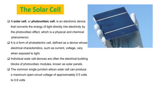 The Solar Cell
 A solar cell, or photovoltaic cell, is an electronic device
that converts the energy of light directly into electricity by
the photovoltaic effect, which is a physical and chemical
phenomenon.
 It is a form of photoelectric cell, defined as a device whose
electrical characteristics, such as current, voltage, vary
when exposed to light.
 Individual solar cell devices are often the electrical building
blocks of photovoltaic modules, known as solar panels.
 The common single junction silicon solar cell can produce
a maximum open-circuit voltage of approximately 0.5 volts
to 0.6 volts
 