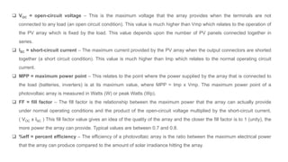  VOC = open-circuit voltage – This is the maximum voltage that the array provides when the terminals are not
connected to any load (an open circuit condition). This value is much higher than Vmp which relates to the operation of
the PV array which is fixed by the load. This value depends upon the number of PV panels connected together in
series.
 ISC = short-circuit current – The maximum current provided by the PV array when the output connectors are shorted
together (a short circuit condition). This value is much higher than Imp which relates to the normal operating circuit
current.
 MPP = maximum power point – This relates to the point where the power supplied by the array that is connected to
the load (batteries, inverters) is at its maximum value, where MPP = Imp x Vmp. The maximum power point of a
photovoltaic array is measured in Watts (W) or peak Watts (Wp).
 FF = fill factor – The fill factor is the relationship between the maximum power that the array can actually provide
under normal operating conditions and the product of the open-circuit voltage multiplied by the short-circuit current,
( VOC x ISC ) This fill factor value gives an idea of the quality of the array and the closer the fill factor is to 1 (unity), the
more power the array can provide. Typical values are between 0.7 and 0.8.
 %eff = percent efficiency – The efficiency of a photovoltaic array is the ratio between the maximum electrical power
that the array can produce compared to the amount of solar irradiance hitting the array.
 