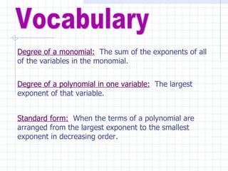 Vocabulary Degree of a monomial:   The sum of the exponents of all of the variables in the monomial. Degree of a polynomial in one variable:   The largest exponent of that variable. Standard form:   When the terms of a polynomial are arranged from the largest exponent to the smallest exponent in decreasing order. 