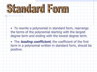 Standard Form To rewrite a polynomial in standard form, rearrange the terms of the polynomial starting with the largest degree term and ending with the lowest degree term.  The  leading coefficient , the coefficient of the first term in a polynomial written in standard form, should be positive. 