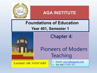 AGA INSTITUTE
Foundations of Education
Year 401, Semester 1
Lecturer: MR. VATH VARY
Chapter 4:
Pioneers of Modern
Teaching
• Email: varyvath@gmail.com
• Tel: 885 17 471 117
 