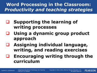 Integrating Educational Technology into Teaching
(7e) by M. D. Roblyer
Copyright © 2016, 2013, 2010 by Pearson Education, Inc.
All Rights Reserved
 Supporting the learning of
writing processes
 Using a dynamic group product
approach
 Assigning individual language,
writing, and reading exercises
 Encouraging writing through the
curriculum
Word Processing in the Classroom:
Productivity and teaching strategies
 