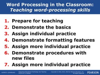 Integrating Educational Technology into Teaching
(7e) by M. D. Roblyer
Copyright © 2016, 2013, 2010 by Pearson Education, Inc.
All Rights Reserved
1. Prepare for teaching
2. Demonstrate the basics
3. Assign individual practice
4. Demonstrate formatting features
5. Assign more individual practice
6. Demonstrate procedures with
new files
7. Assign more individual practice
Word Processing in the Classroom:
Teaching word-processing skills
 