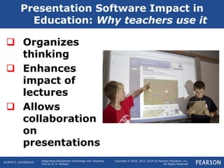 Integrating Educational Technology into Teaching
(7e) by M. D. Roblyer
Copyright © 2016, 2013, 2010 by Pearson Education, Inc.
All Rights Reserved
Presentation Software Impact in
Education: Why teachers use it
 Organizes
thinking
 Enhances
impact of
lectures
 Allows
collaboration
on
presentations
 