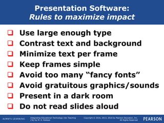 Integrating Educational Technology into Teaching
(7e) by M. D. Roblyer
Copyright © 2016, 2013, 2010 by Pearson Education, Inc.
All Rights Reserved
 Use large enough type
 Contrast text and background
 Minimize text per frame
 Keep frames simple
 Avoid too many “fancy fonts”
 Avoid gratuitous graphics/sounds
 Present in a dark room
 Do not read slides aloud
Presentation Software:
Rules to maximize impact
 