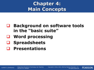Integrating Educational Technology into Teaching
(7e) by M. D. Roblyer
Copyright © 2016, 2013, 2010 by Pearson Education, Inc.
All Rights Reserved
Chapter 4:
Main Concepts
 Background on software tools
in the “basic suite”
 Word processing
 Spreadsheets
 Presentations
 