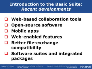 Integrating Educational Technology into Teaching
(7e) by M. D. Roblyer
Copyright © 2016, 2013, 2010 by Pearson Education, Inc.
All Rights Reserved
 Web-based collaboration tools
 Open-source software
 Mobile apps
 Web-enabled features
 Better file-exchange
compatibility
 Software suites and integrated
packages
Introduction to the Basic Suite:
Recent developments
 