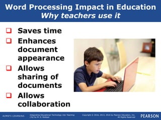 Integrating Educational Technology into Teaching
(7e) by M. D. Roblyer
Copyright © 2016, 2013, 2010 by Pearson Education, Inc.
All Rights Reserved
Word Processing Impact in Education
Why teachers use it
 Saves time
 Enhances
document
appearance
 Allows
sharing of
documents
 Allows
collaboration
 
