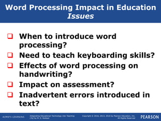 Integrating Educational Technology into Teaching
(7e) by M. D. Roblyer
Copyright © 2016, 2013, 2010 by Pearson Education, Inc.
All Rights Reserved
 When to introduce word
processing?
 Need to teach keyboarding skills?
 Effects of word processing on
handwriting?
 Impact on assessment?
 Inadvertent errors introduced in
text?
Word Processing Impact in Education
Issues
 