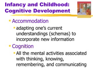 Infancy and Childhood:
Cognitive Development
  Accommodation
    adapting one’s current
     understandings (schemas) to
     incorporate new information
  Cognition
    All the mental activities associated
     with thinking, knowing,
     remembering, and communicating
 