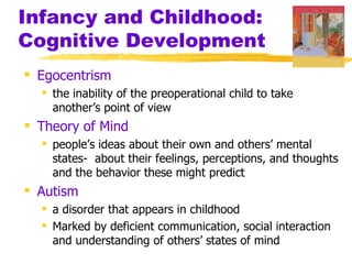 Infancy and Childhood:
Cognitive Development
 Egocentrism
   the inability of the preoperational child to take
    another’s point of view
 Theory of Mind
   people’s ideas about their own and others’ mental
    states- about their feelings, perceptions, and thoughts
    and the behavior these might predict
 Autism
   a disorder that appears in childhood
   Marked by deficient communication, social interaction
    and understanding of others’ states of mind
 