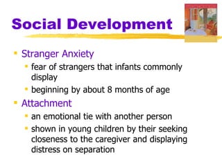 Social Development
 Stranger Anxiety
   fear of strangers that infants commonly
    display
   beginning by about 8 months of age
 Attachment
   an emotional tie with another person
   shown in young children by their seeking
    closeness to the caregiver and displaying
    distress on separation
 
