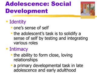 Adolescence: Social
Development
 Identity
   one’s sense of self
   the adolescent’s task is to solidify a
    sense of self by testing and integrating
    various roles
 Intimacy
   the ability to form close, loving
    relationships
   a primary developmental task in late
    adolescence and early adulthood
 