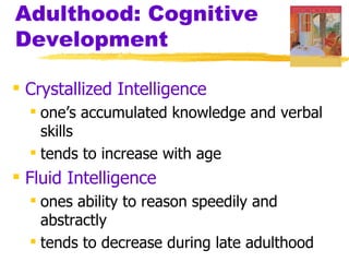 Adulthood: Cognitive
Development

 Crystallized Intelligence
   one’s accumulated knowledge and verbal
    skills
   tends to increase with age
 Fluid Intelligence
   ones ability to reason speedily and
    abstractly
   tends to decrease during late adulthood
 