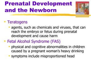 Prenatal Development
and the Newborn

 Teratogens
   agents, such as chemicals and viruses, that can
    reach the embryo or fetus during prenatal
    development and cause harm
 Fetal Alcohol Syndrome (FAS)
   physical and cognitive abnormalities in children
    caused by a pregnant woman’s heavy drinking
   symptoms include misproportioned head
 