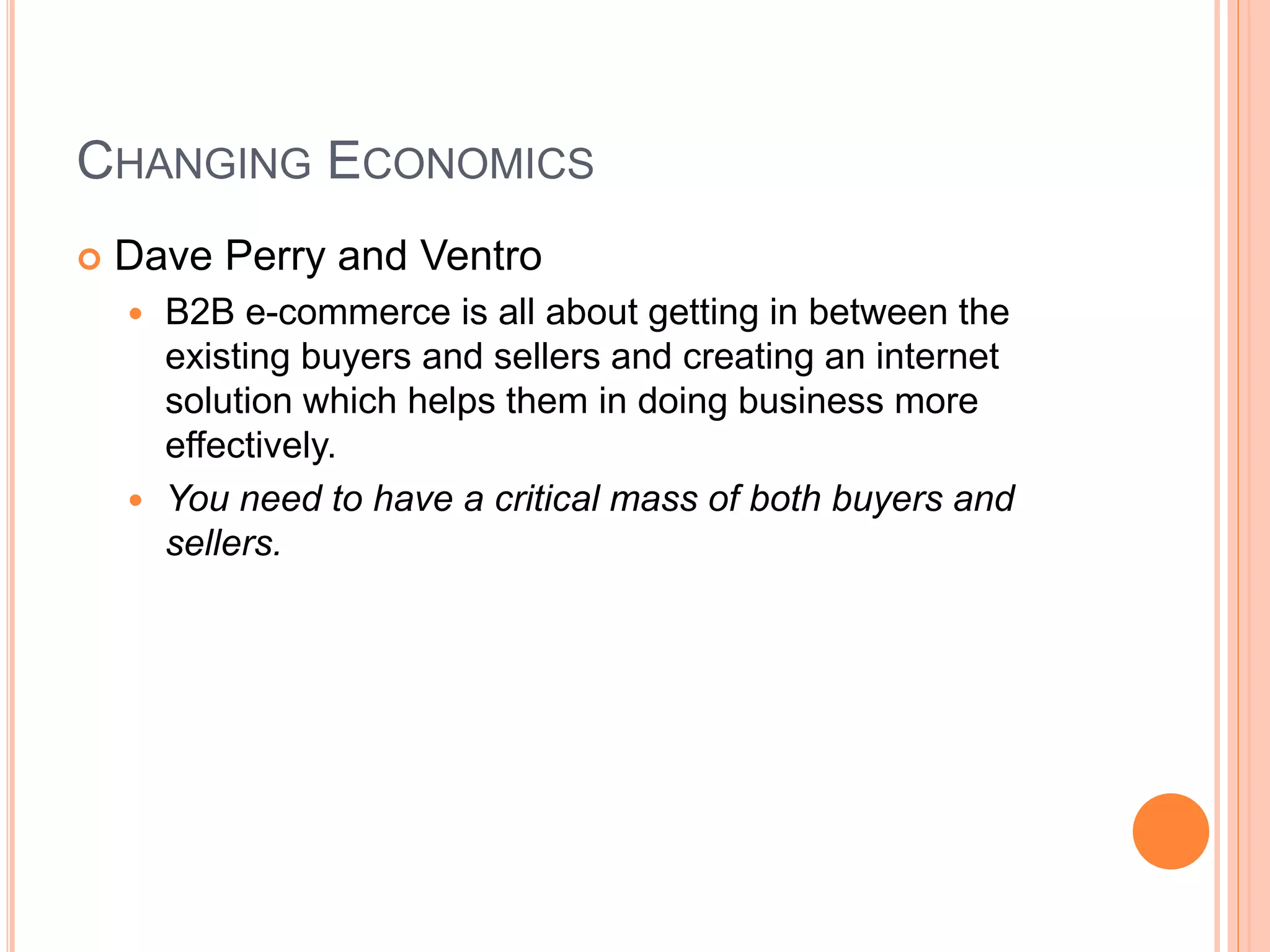 CHANGING ECONOMICS
 Dave Perry and Ventro
 B2B e-commerce is all about getting in between the
existing buyers and sellers and creating an internet
solution which helps them in doing business more
effectively.
 You need to have a critical mass of both buyers and
sellers.
 