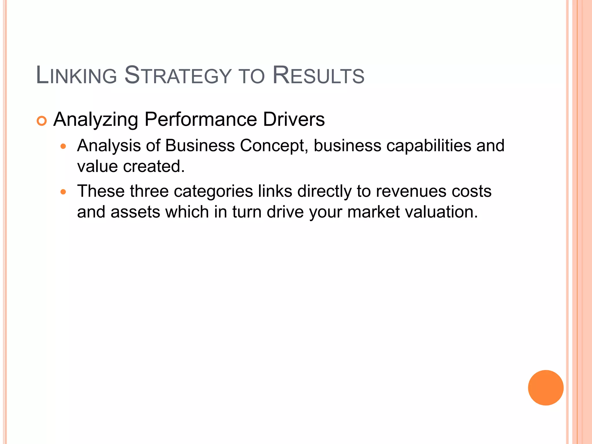 LINKING STRATEGY TO RESULTS
 Analyzing Performance Drivers
 Analysis of Business Concept, business capabilities and
value created.
 These three categories links directly to revenues costs
and assets which in turn drive your market valuation.
 
