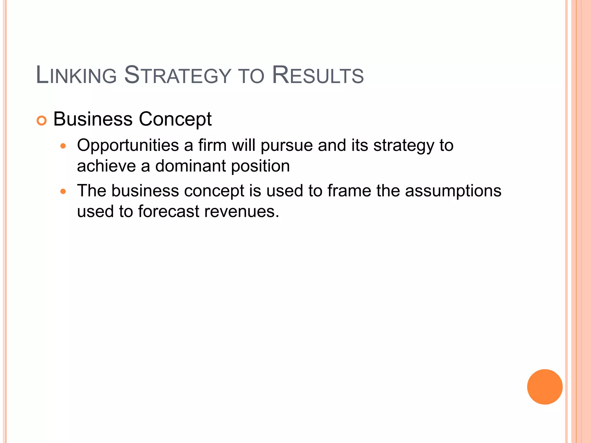 LINKING STRATEGY TO RESULTS
 Business Concept
 Opportunities a firm will pursue and its strategy to
achieve a dominant position
 The business concept is used to frame the assumptions
used to forecast revenues.
 