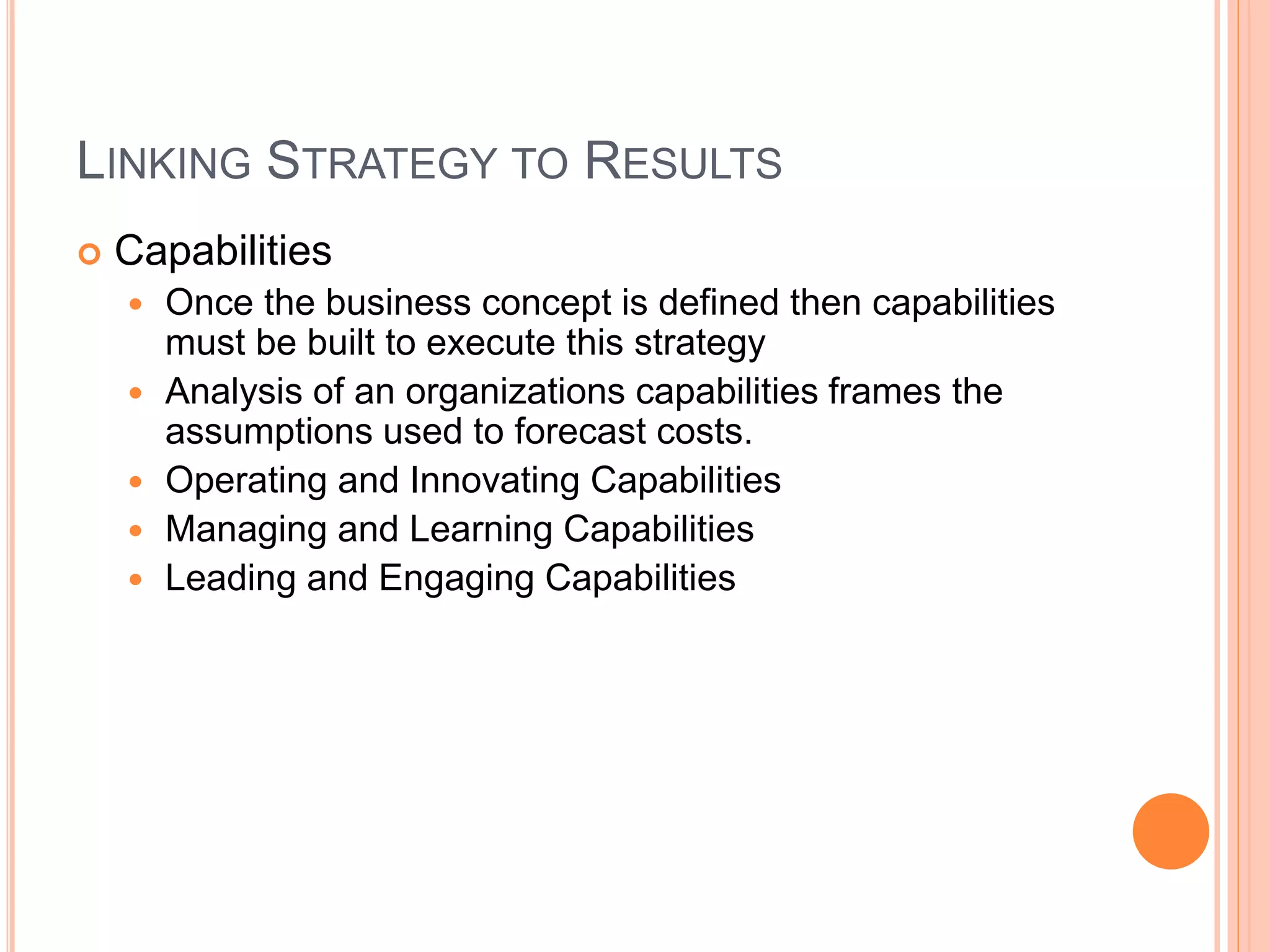 LINKING STRATEGY TO RESULTS
 Capabilities
 Once the business concept is defined then capabilities
must be built to execute this strategy
 Analysis of an organizations capabilities frames the
assumptions used to forecast costs.
 Operating and Innovating Capabilities
 Managing and Learning Capabilities
 Leading and Engaging Capabilities
 