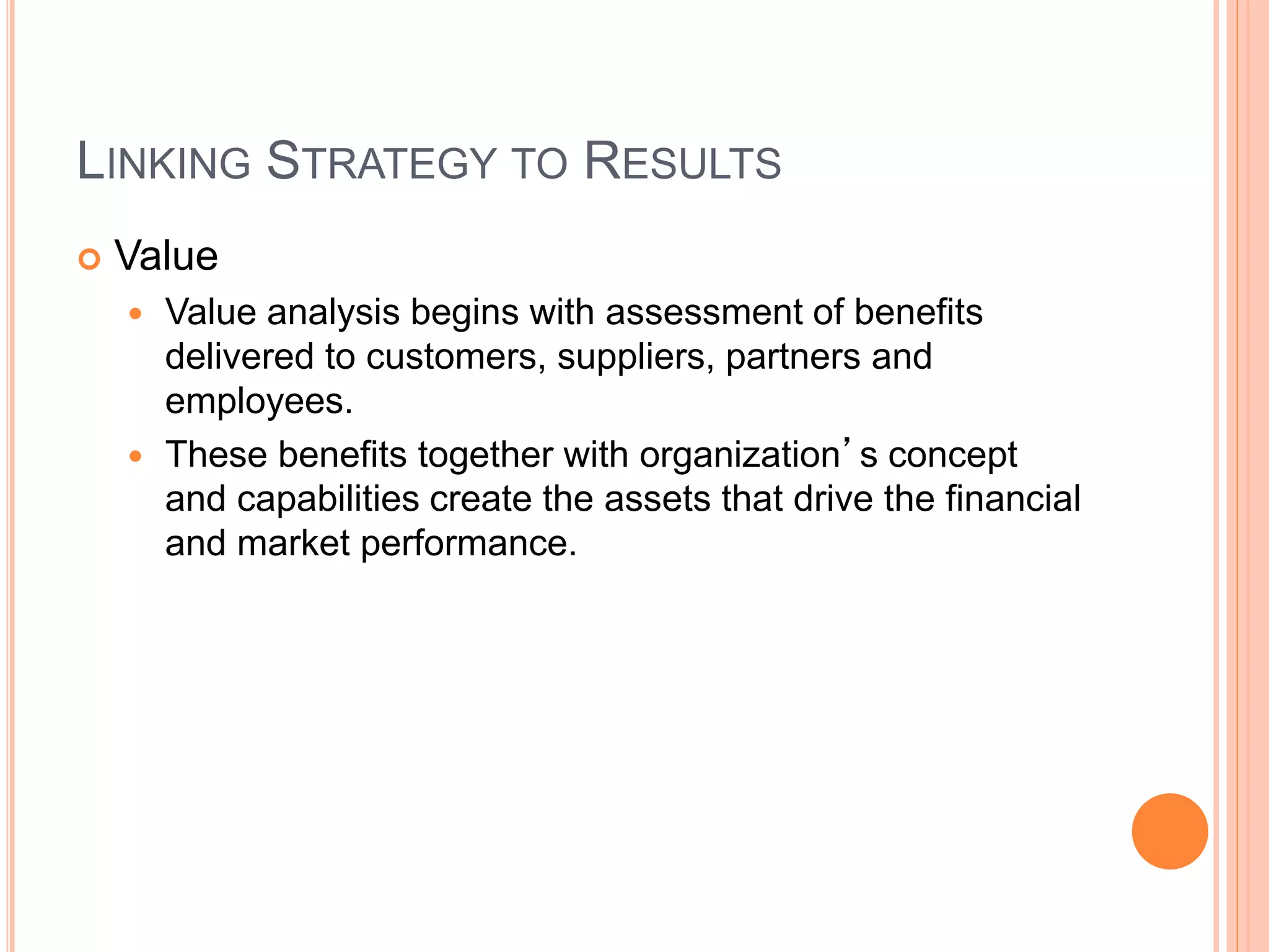 LINKING STRATEGY TO RESULTS
 Value
 Value analysis begins with assessment of benefits
delivered to customers, suppliers, partners and
employees.
 These benefits together with organization’s concept
and capabilities create the assets that drive the financial
and market performance.
 