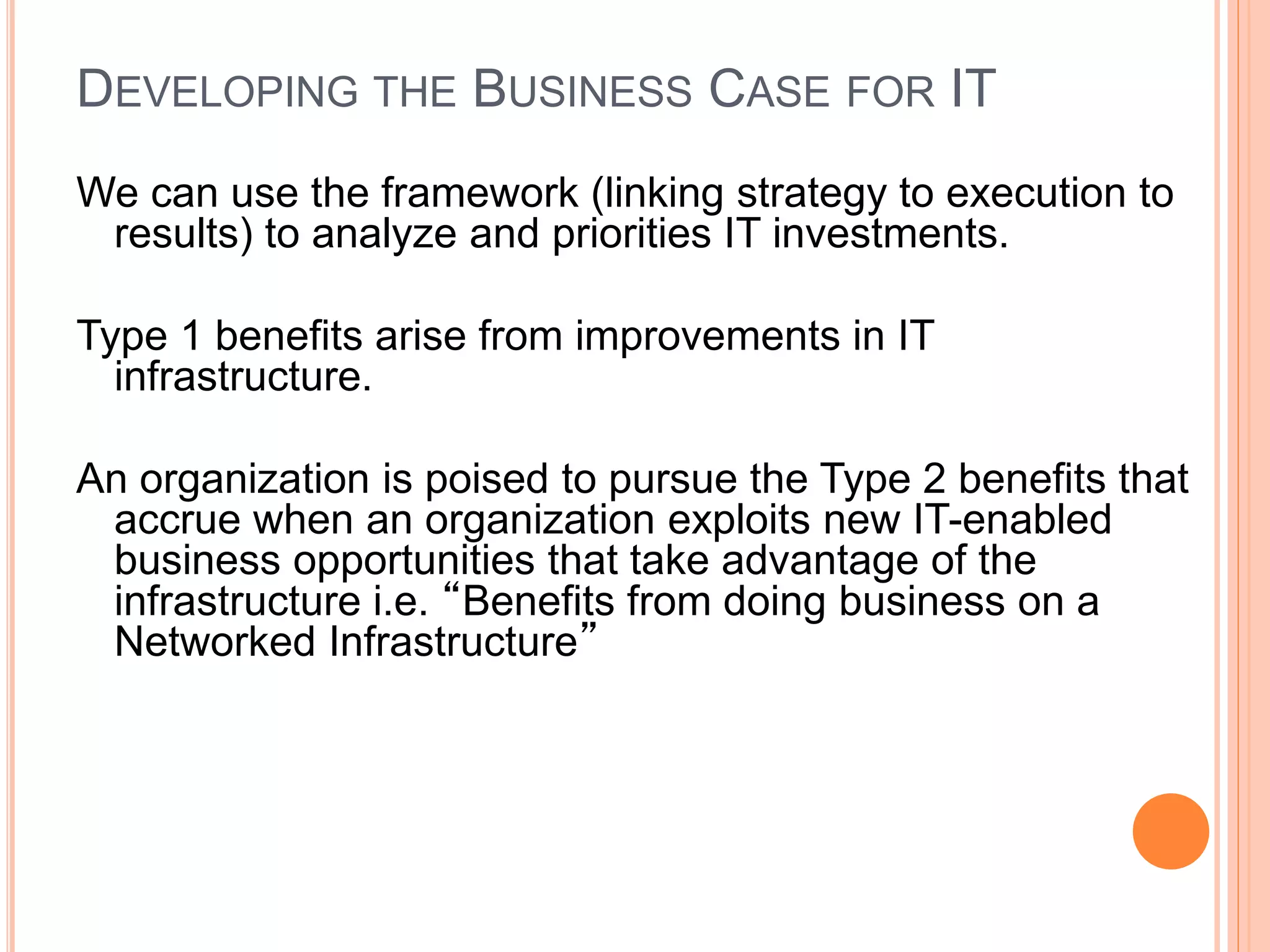 DEVELOPING THE BUSINESS CASE FOR IT
We can use the framework (linking strategy to execution to
results) to analyze and priorities IT investments.
Type 1 benefits arise from improvements in IT
infrastructure.
An organization is poised to pursue the Type 2 benefits that
accrue when an organization exploits new IT-enabled
business opportunities that take advantage of the
infrastructure i.e. “Benefits from doing business on a
Networked Infrastructure”
 