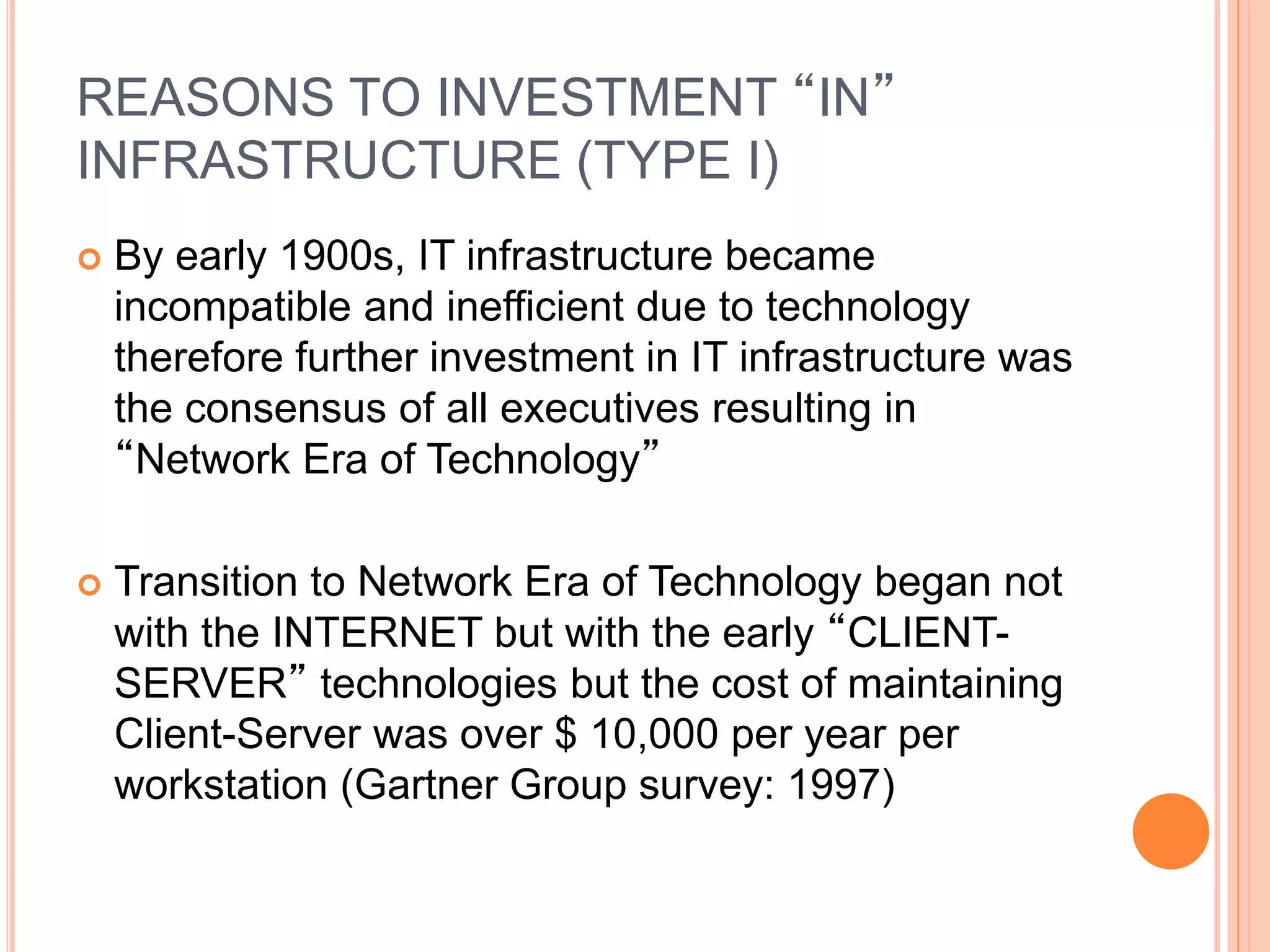 REASONS TO INVESTMENT “IN”
INFRASTRUCTURE (TYPE I)
 By early 1900s, IT infrastructure became
incompatible and inefficient due to technology
therefore further investment in IT infrastructure was
the consensus of all executives resulting in
“Network Era of Technology”
 Transition to Network Era of Technology began not
with the INTERNET but with the early “CLIENT-
SERVER” technologies but the cost of maintaining
Client-Server was over $ 10,000 per year per
workstation (Gartner Group survey: 1997)
 