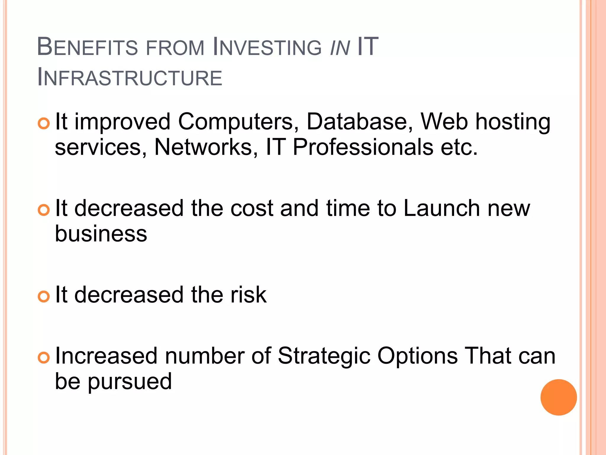 BENEFITS FROM INVESTING IN IT
INFRASTRUCTURE
 It improved Computers, Database, Web hosting
services, Networks, IT Professionals etc.
 It decreased the cost and time to Launch new
business
 It decreased the risk
 Increased number of Strategic Options That can
be pursued
 