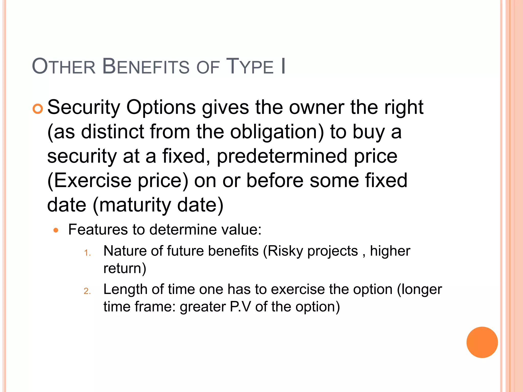 OTHER BENEFITS OF TYPE I
 Security Options gives the owner the right
(as distinct from the obligation) to buy a
security at a fixed, predetermined price
(Exercise price) on or before some fixed
date (maturity date)
 Features to determine value:
1. Nature of future benefits (Risky projects , higher
return)
2. Length of time one has to exercise the option (longer
time frame: greater P.V of the option)
 