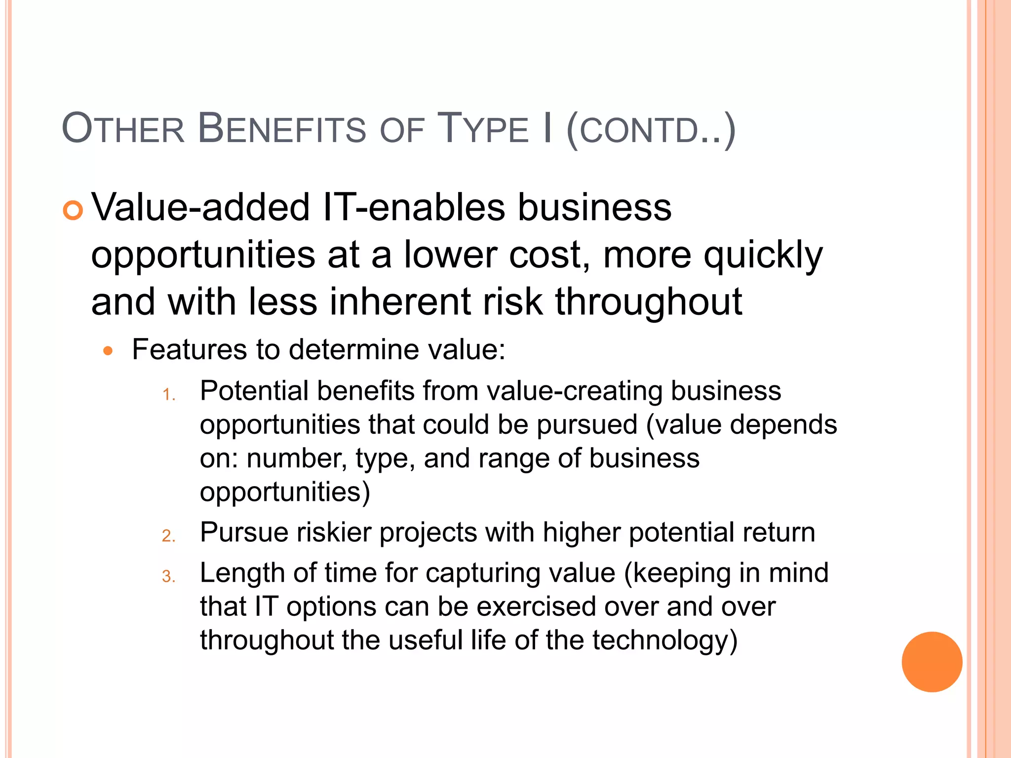 OTHER BENEFITS OF TYPE I (CONTD..)
 Value-added IT-enables business
opportunities at a lower cost, more quickly
and with less inherent risk throughout
 Features to determine value:
1. Potential benefits from value-creating business
opportunities that could be pursued (value depends
on: number, type, and range of business
opportunities)
2. Pursue riskier projects with higher potential return
3. Length of time for capturing value (keeping in mind
that IT options can be exercised over and over
throughout the useful life of the technology)
 