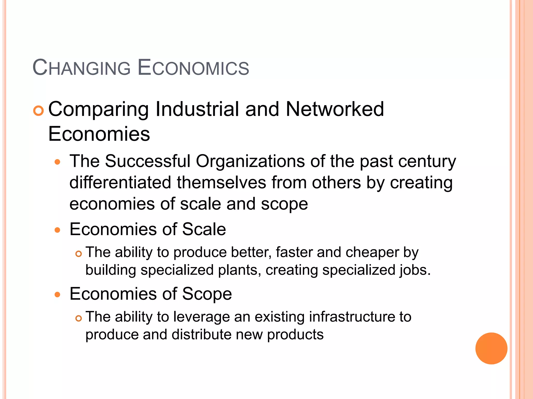 CHANGING ECONOMICS
 Comparing Industrial and Networked
Economies
 The Successful Organizations of the past century
differentiated themselves from others by creating
economies of scale and scope
 Economies of Scale
 The ability to produce better, faster and cheaper by
building specialized plants, creating specialized jobs.
 Economies of Scope
 The ability to leverage an existing infrastructure to
produce and distribute new products
 