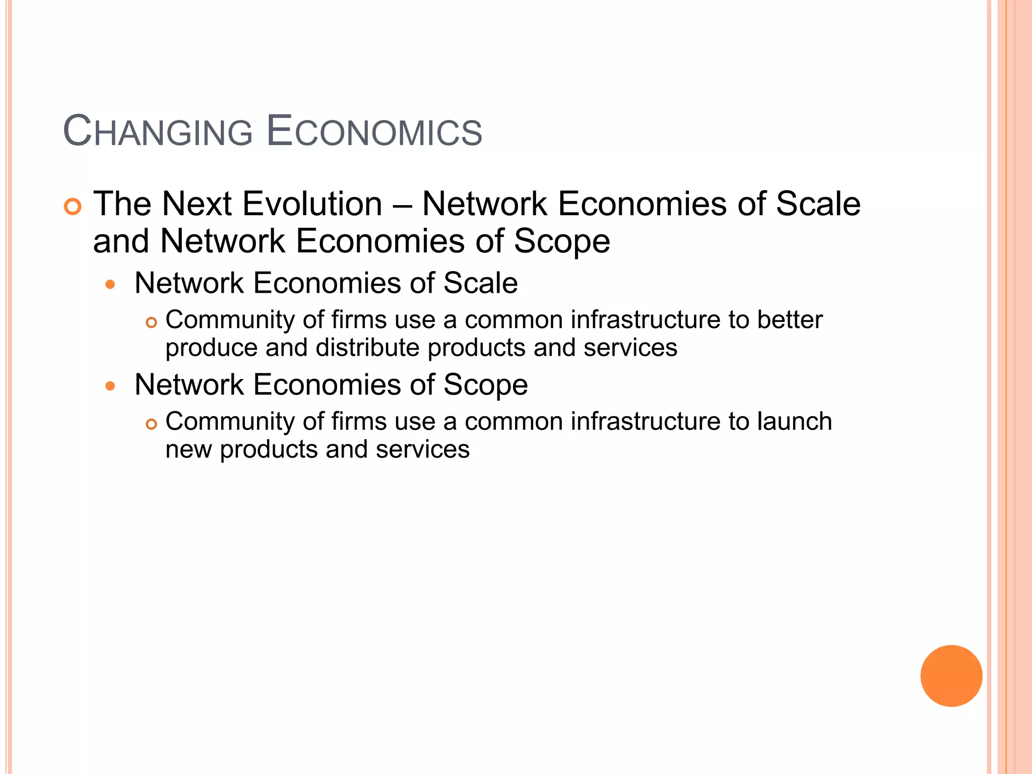 CHANGING ECONOMICS
 The Next Evolution – Network Economies of Scale
and Network Economies of Scope
 Network Economies of Scale
 Community of firms use a common infrastructure to better
produce and distribute products and services
 Network Economies of Scope
 Community of firms use a common infrastructure to launch
new products and services
 