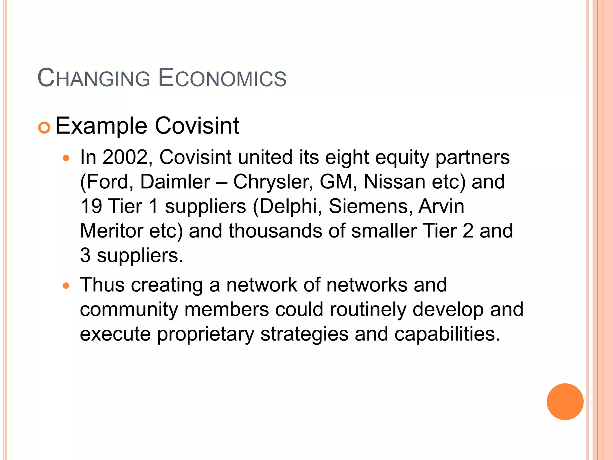 CHANGING ECONOMICS
 Example Covisint
 In 2002, Covisint united its eight equity partners
(Ford, Daimler – Chrysler, GM, Nissan etc) and
19 Tier 1 suppliers (Delphi, Siemens, Arvin
Meritor etc) and thousands of smaller Tier 2 and
3 suppliers.
 Thus creating a network of networks and
community members could routinely develop and
execute proprietary strategies and capabilities.
 