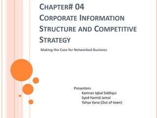 CHAPTER# 04
CORPORATE INFORMATION
STRUCTURE AND COMPETITIVE
STRATEGY
Making the Case for Networked Business
Presenters
Kamran Iqbal Siddiqui
Syed Hamid Jamal
Yahya Vana (Out of town)
 