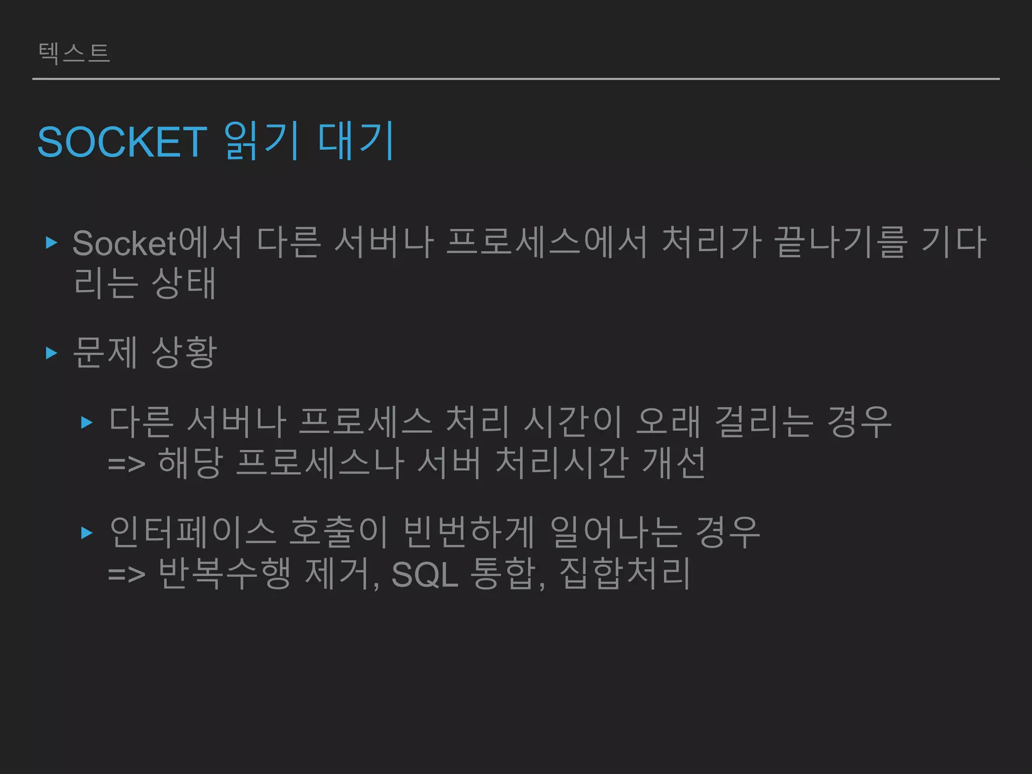 텍스트
SOCKET 읽기 대기
▸Socket에서 다른 서버나 프로세스에서 처리가 끝나기를 기다
리는 상태
▸문제 상황
▸다른 서버나 프로세스 처리 시간이 오래 걸리는 경우
=> 해당 프로세스나 서버 처리시간 개선
▸인터페이스 호출이 빈번하게 일어나는 경우
=> 반복수행 제거, SQL 통합, 집합처리
 