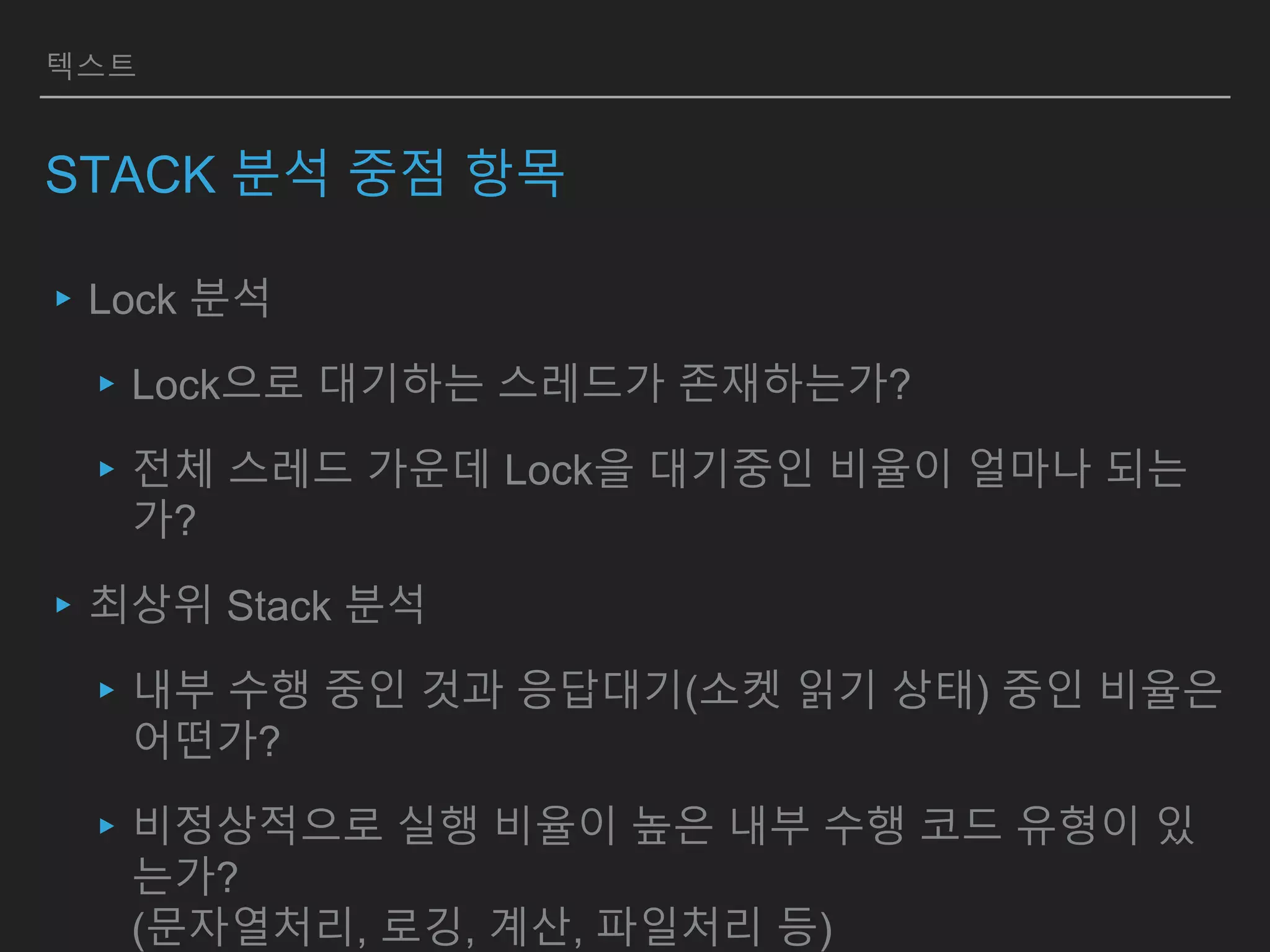 텍스트
STACK 분석 중점 항목
▸Lock 분석
▸Lock으로 대기하는 스레드가 존재하는가?
▸전체 스레드 가운데 Lock을 대기중인 비율이 얼마나 되는
가?
▸최상위 Stack 분석
▸내부 수행 중인 것과 응답대기(소켓 읽기 상태) 중인 비율은
어떤가?
▸비정상적으로 실행 비율이 높은 내부 수행 코드 유형이 있
는가?
(문자열처리, 로깅, 계산, 파일처리 등)
 