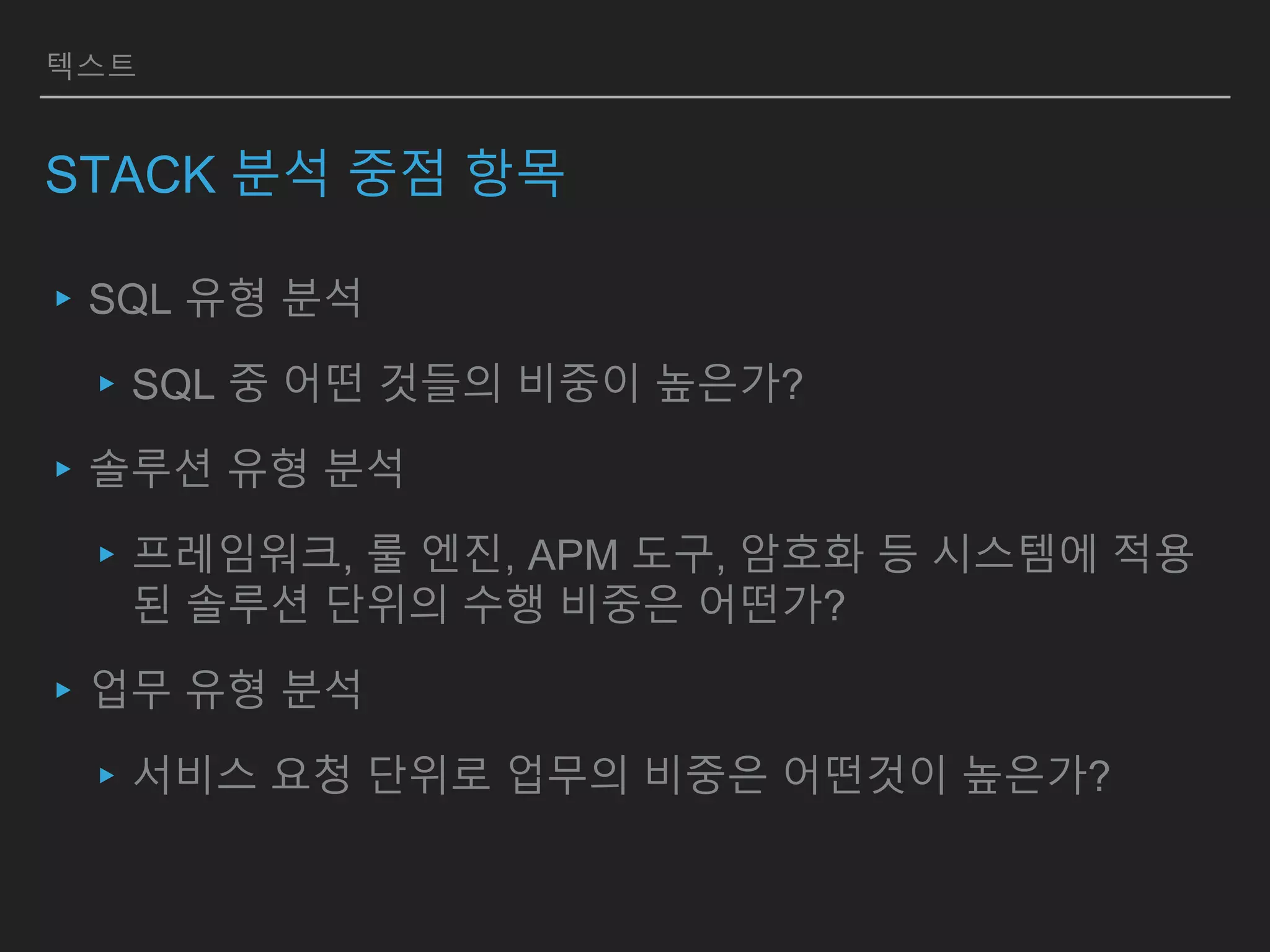 텍스트
STACK 분석 중점 항목
▸SQL 유형 분석
▸SQL 중 어떤 것들의 비중이 높은가?
▸솔루션 유형 분석
▸프레임워크, 룰 엔진, APM 도구, 암호화 등 시스템에 적용
된 솔루션 단위의 수행 비중은 어떤가?
▸업무 유형 분석
▸서비스 요청 단위로 업무의 비중은 어떤것이 높은가?
 
