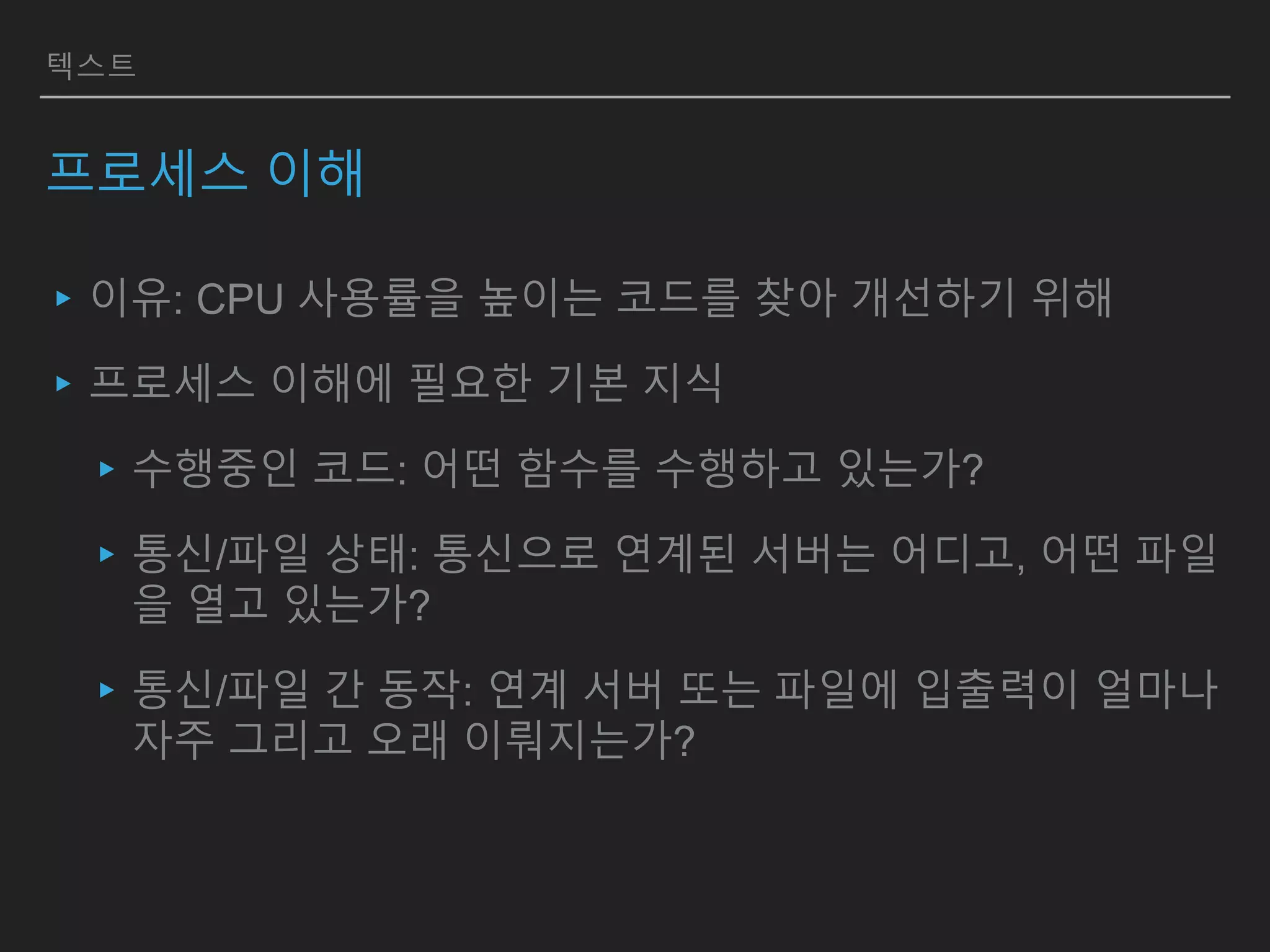 텍스트
프로세스 이해
▸이유: CPU 사용률을 높이는 코드를 찾아 개선하기 위해
▸프로세스 이해에 필요한 기본 지식
▸수행중인 코드: 어떤 함수를 수행하고 있는가?
▸통신/파일 상태: 통신으로 연계된 서버는 어디고, 어떤 파일
을 열고 있는가?
▸통신/파일 간 동작: 연계 서버 또는 파일에 입출력이 얼마나
자주 그리고 오래 이뤄지는가?
 
