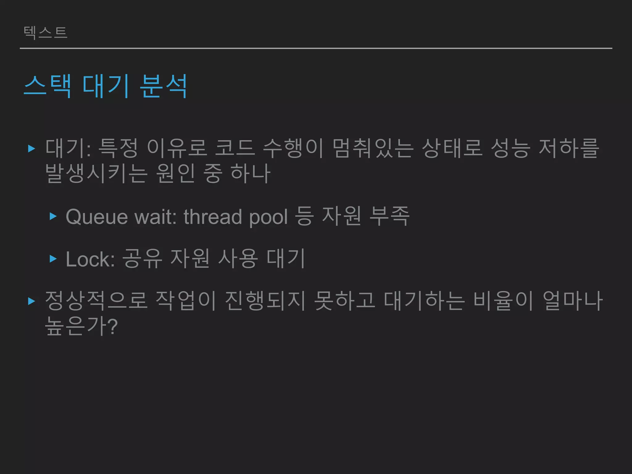 텍스트
스택 대기 분석
▸대기: 특정 이유로 코드 수행이 멈춰있는 상태로 성능 저하를
발생시키는 원인 중 하나
▸Queue wait: thread pool 등 자원 부족
▸Lock: 공유 자원 사용 대기
▸정상적으로 작업이 진행되지 못하고 대기하는 비율이 얼마나
높은가?
 
