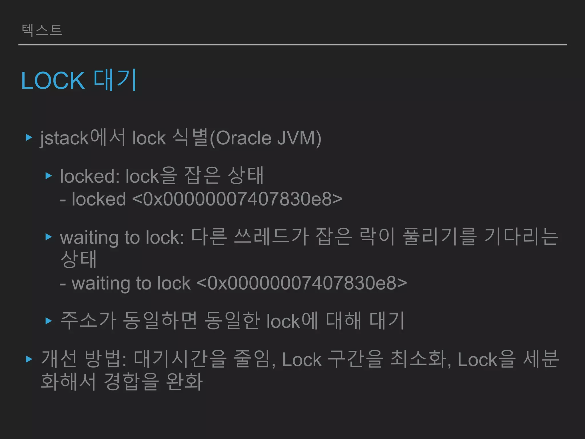 텍스트
LOCK 대기
▸jstack에서 lock 식별(Oracle JVM)
▸locked: lock을 잡은 상태
- locked <0x00000007407830e8>
▸waiting to lock: 다른 쓰레드가 잡은 락이 풀리기를 기다리는
상태
- waiting to lock <0x00000007407830e8>
▸주소가 동일하면 동일한 lock에 대해 대기
▸개선 방법: 대기시간을 줄임, Lock 구간을 최소화, Lock을 세분
화해서 경합을 완화
 