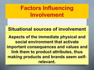 Factors Influencing 
Involvement 
Situational sources of involvement 
Aspects of the immediate physical and 
social environment that activate 
important consequences and values and 
link them to product attributes, thus 
making products and brands seem self-relevant. 
 
