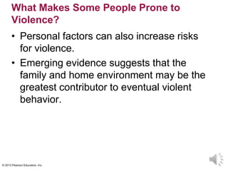 © 2013 Pearson Education, Inc.
What Makes Some People Prone to
Violence?
• Personal factors can also increase risks
for violence.
• Emerging evidence suggests that the
family and home environment may be the
greatest contributor to eventual violent
behavior.
 