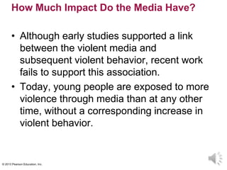 © 2013 Pearson Education, Inc.
How Much Impact Do the Media Have?
• Although early studies supported a link
between the violent media and
subsequent violent behavior, recent work
fails to support this association.
• Today, young people are exposed to more
violence through media than at any other
time, without a corresponding increase in
violent behavior.
 
