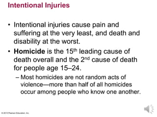 © 2013 Pearson Education, Inc.
Intentional Injuries
• Intentional injuries cause pain and
suffering at the very least, and death and
disability at the worst.
• Homicide is the 15th leading cause of
death overall and the 2nd cause of death
for people age 15–24.
– Most homicides are not random acts of
violence—more than half of all homicides
occur among people who know one another.
 