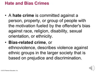 © 2013 Pearson Education, Inc.
Hate and Bias Crimes
• A hate crime is committed against a
person, property, or group of people with
the motivation fueled by the offender's bias
against race, religion, disability, sexual
orientation, or ethnicity.
• Bias-related crime, or
ethnoviolence, describes violence against
ethnic groups in the larger society that is
based on prejudice and discrimination.
 