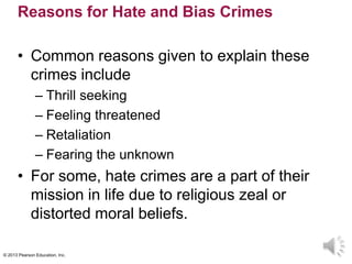© 2013 Pearson Education, Inc.
Reasons for Hate and Bias Crimes
• Common reasons given to explain these
crimes include
– Thrill seeking
– Feeling threatened
– Retaliation
– Fearing the unknown
• For some, hate crimes are a part of their
mission in life due to religious zeal or
distorted moral beliefs.
 