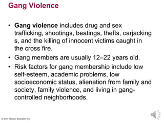 © 2013 Pearson Education, Inc.
Gang Violence
• Gang violence includes drug and sex
trafficking, shootings, beatings, thefts, carjacking
s, and the killing of innocent victims caught in
the cross fire.
• Gang members are usually 12–22 years old.
• Risk factors for gang membership include low
self-esteem, academic problems, low
socioeconomic status, alienation from family and
society, family violence, and living in gang-
controlled neighborhoods.
 