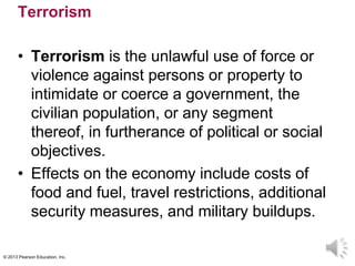 © 2013 Pearson Education, Inc.
Terrorism
• Terrorism is the unlawful use of force or
violence against persons or property to
intimidate or coerce a government, the
civilian population, or any segment
thereof, in furtherance of political or social
objectives.
• Effects on the economy include costs of
food and fuel, travel restrictions, additional
security measures, and military buildups.
 