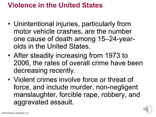 © 2013 Pearson Education, Inc.
Violence in the United States
• Unintentional injuries, particularly from
motor vehicle crashes, are the number
one cause of death among 15–24-year-
olds in the United States.
• After steadily increasing from 1973 to
2006, the rates of overall crime have been
decreasing recently.
• Violent crimes involve force or threat of
force, and include murder, non-negligent
manslaughter, forcible rape, robbery, and
aggravated assault.
 